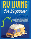 Rv Living for Beginners: The Complete Guide for Discovering How to Live your Full-Time RV Life Off-Grid and Enjoying Rving Lifestyle Camping, Boondock